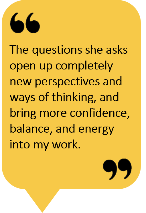 The questions she asks open up completely new perspectives and ways of thinking, and bring more confidence, balance, and energy into my work.